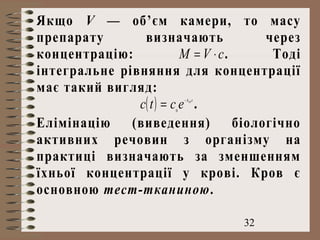 32
Якщо V — об’єм камери, то масу
препарату визначають через
концентрацію: cVM ⋅= . Тоді
інтегральне рівняння для концентрації
має такий вигляд:
( ) tkel
ectc −
= 0
.
Елімінацію (виведення) біологічно
активних речовин з організму на
практиці визначають за зменшенням
їхньої концентрації у крові. Кров є
основною тест-тканиною.
 