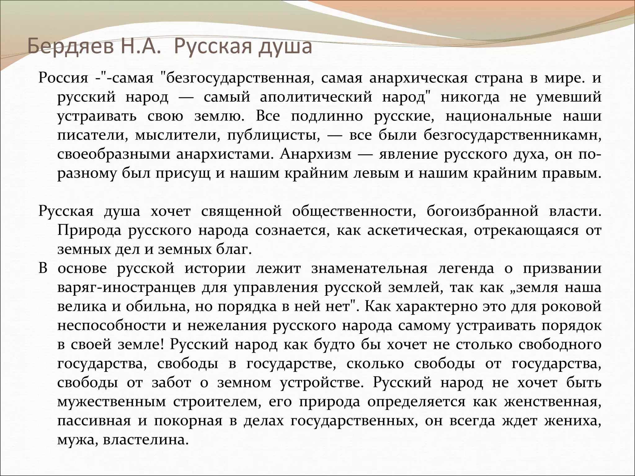 Бердяев Н.А. Русская душа
Россия -"-самая "безгосударственная, самая анархическая страна в мире. и
русский народ — самый аполитический народ" никогда не умевший
устраивать свою землю. Все подлинно русские, национальные наши
писатели, мыслители, публицисты, — все были безгосударственникамн,
своеобразными анархистами. Анархизм — явление русского духа, он по-
разному был присущ и нашим крайним левым и нашим крайним правым.
Русская душа хочет священной общественности, богоизбранной власти.
Природа русского народа сознается, как аскетическая, отрекающаяся от
земных дел и земных благ.
В основе русской истории лежит знаменательная легенда о призвании
варяг-иностранцев для управления русской землей, так как „земля наша
велика и обильна, но порядка в ней нет". Как характерно это для роковой
неспособности и нежелания русского народа самому устраивать порядок
в своей земле! Русский народ как будто бы хочет не столько свободного
государства, свободы в государстве, сколько свободы от государства,
свободы от забот о земном устройстве. Русский народ не хочет быть
мужественным строителем, его природа определяется как женственная,
пассивная и покорная в делах государственных, он всегда ждет жениха,
мужа, властелина.
 
