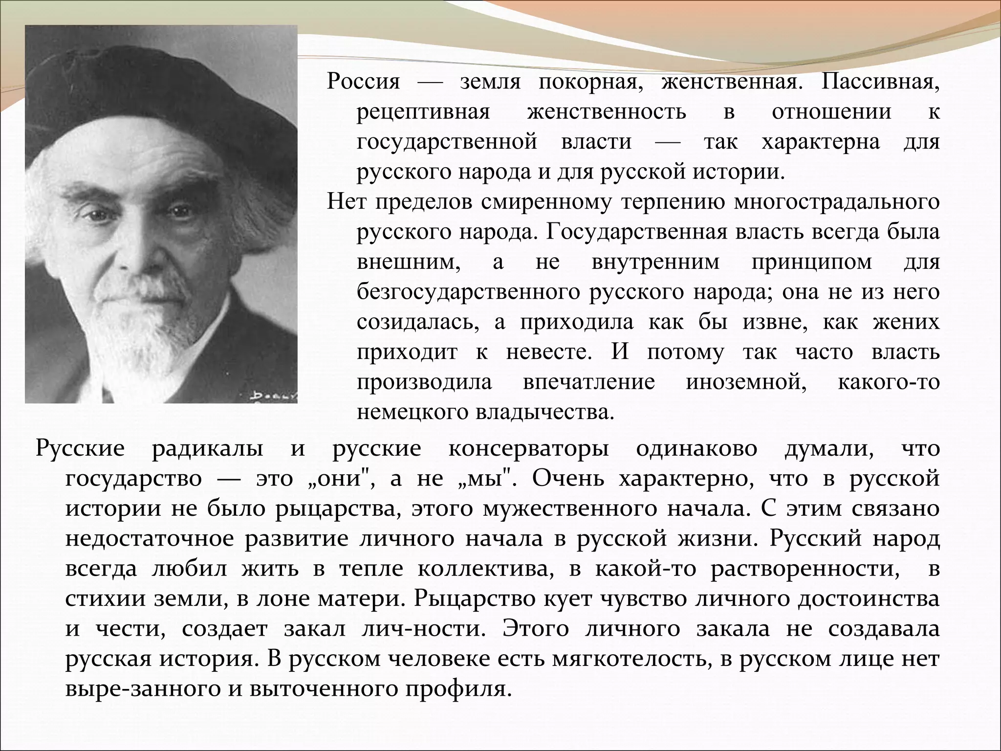 Русские радикалы и русские консерваторы одинаково думали, что
государство — это „они", а не „мы". Очень характерно, что в русской
истории не было рыцарства, этого мужественного начала. С этим связано
недостаточное развитие личного начала в русской жизни. Русский народ
всегда любил жить в тепле коллектива, в какой-то растворенности, в
стихии земли, в лоне матери. Рыцарство кует чувство личного достоинства
и чести, создает закал лич-ности. Этого личного закала не создавала
русская история. В русском человеке есть мягкотелость, в русском лице нет
выре-занного и выточенного профиля.
Россия — земля покорная, женственная. Пассивная,
рецептивная женственность в отношении к
государственной власти — так характерна для
русского народа и для русской истории.
Нет пределов смиренному терпению многострадального
русского народа. Государственная власть всегда была
внешним, а не внутренним принципом для
безгосударственного русского народа; она не из него
созидалась, а приходила как бы извне, как жених
приходит к невесте. И потому так часто власть
производила впечатление иноземной, какого-то
немецкого владычества.
 