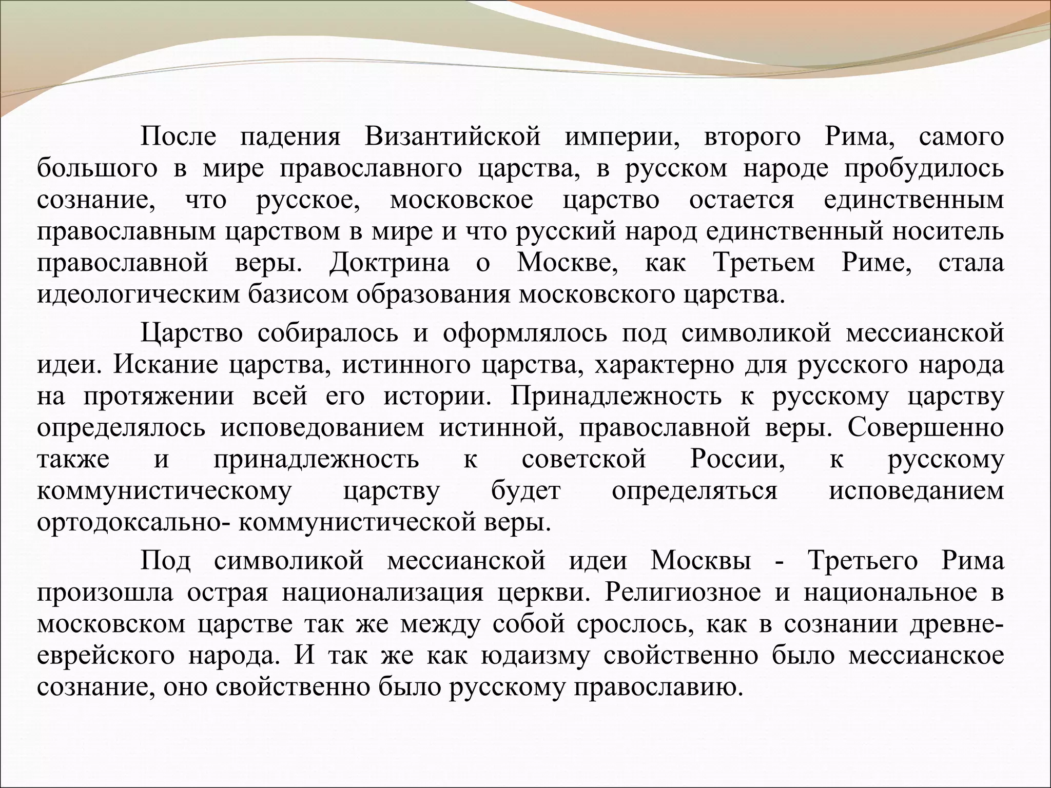 После падения Византийской империи, второго Рима, самого
большого в мире православного царства, в русском народе пробудилось
сознание, что русское, московское царство остается единственным
православным царством в мире и что русский народ единственный носитель
православной веры. Доктрина о Москве, как Третьем Риме, стала
идеологическим базисом образования московского царства.
Царство собиралось и оформлялось под символикой мессианской
идеи. Искание царства, истинного царства, характерно для русского народа
на протяжении всей его истории. Принадлежность к русскому царству
определялось исповедованием истинной, православной веры. Совершенно
также и принадлежность к советской России, к русскому
коммунистическому царству будет определяться исповеданием
ортодоксально- коммунистической веры.
Под символикой мессианской идеи Москвы - Третьего Рима
произошла острая национализация церкви. Религиозное и национальное в
московском царстве так же между собой срослось, как в сознании древне-
еврейского народа. И так же как юдаизму свойственно было мессианское
сознание, оно свойственно было русскому православию.
 