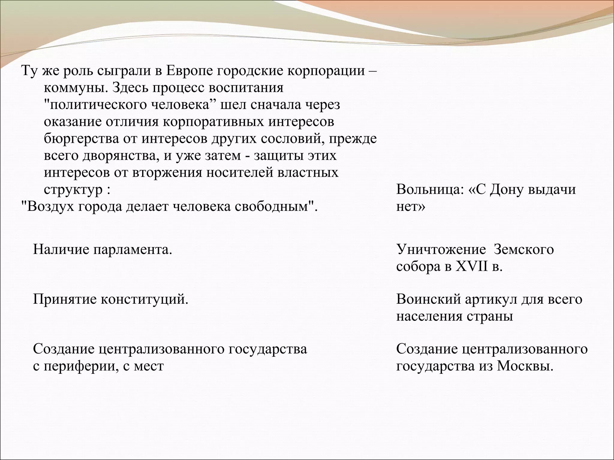 Ту же роль сыграли в Европе городские корпорации –
коммуны. Здесь процесс воспитания
"политического человека” шел сначала через
оказание отличия корпоративных интересов
бюргерства от интересов других сословий, прежде
всего дворянства, и уже затем - защиты этих
интересов от вторжения носителей властных
структур :
"Воздух города делает человека свободным".
Вольница: «С Дону выдачи
нет»
Наличие парламента. Уничтожение Земского
собора в ХVII в.
Принятие конституций. Воинский артикул для всего
населения страны
Создание централизованного государства
с периферии, с мест
Создание централизованного
государства из Москвы.
 