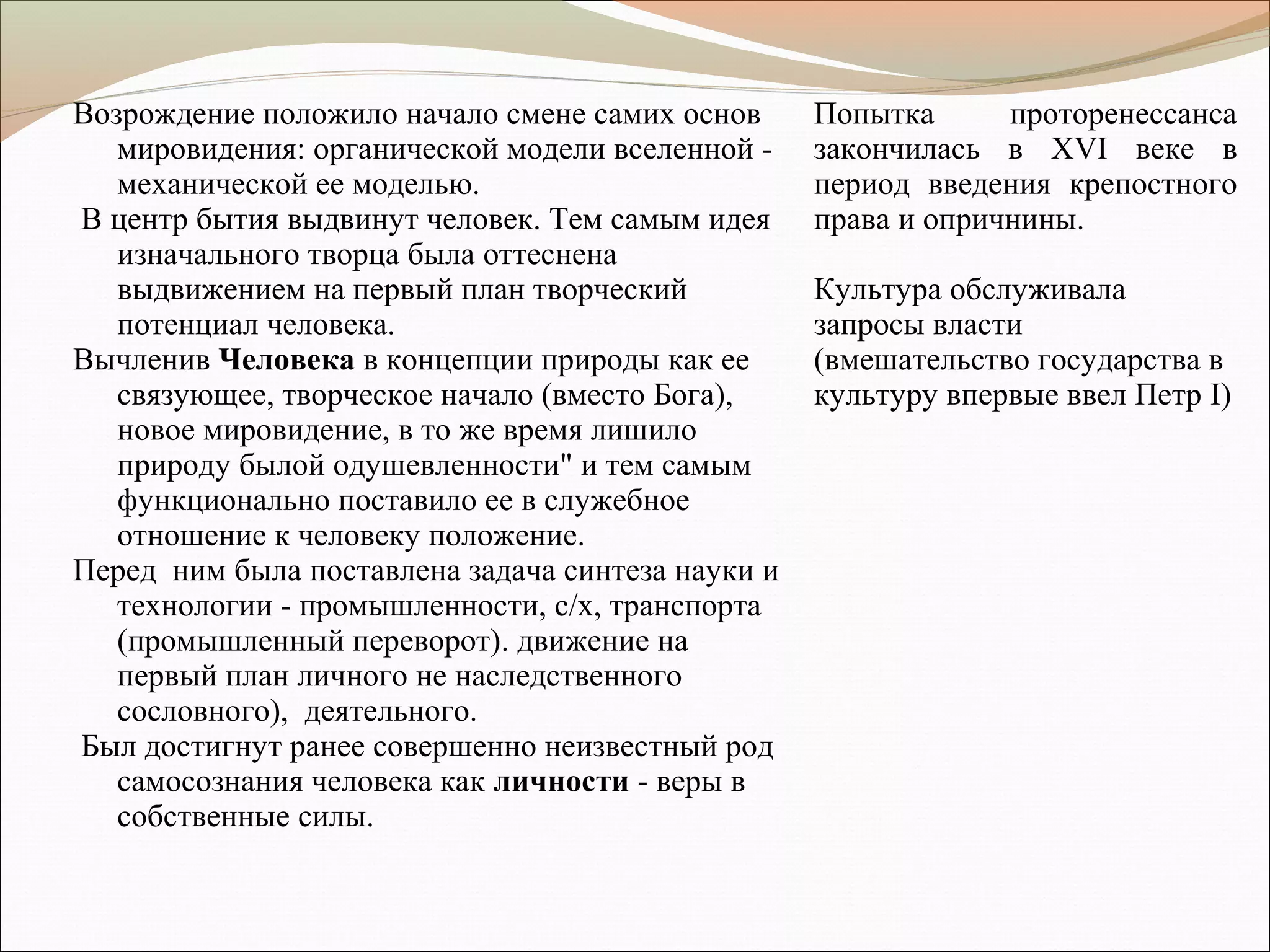 Возрождение положило начало смене самих основ
мировидения: органической модели вселенной -
механической ее моделью.
В центр бытия выдвинут человек. Тем самым идея
изначального творца была оттеснена
выдвижением на первый план творческий
потенциал человека.
Вычленив Человека в концепции природы как ее
связующее, творческое начало (вместо Бога),
новое мировидение, в то же время лишило
природу былой одушевленности" и тем самым
функционально поставило ее в служебное
отношение к человеку положение.
Перед ним была поставлена задача синтеза науки и
технологии - промышленности, с/х, транспорта
(промышленный переворот). движение на
первый план личного не наследственного
сословного), деятельного.
Был достигнут ранее совершенно неизвестный род
самосознания человека как личности - веры в
собственные силы.
Попытка проторенессанса
закончилась в ХVI веке в
период введения крепостного
права и опричнины.
Культура обслуживала
запросы власти
(вмешательство государства в
культуру впервые ввел Петр I)
 