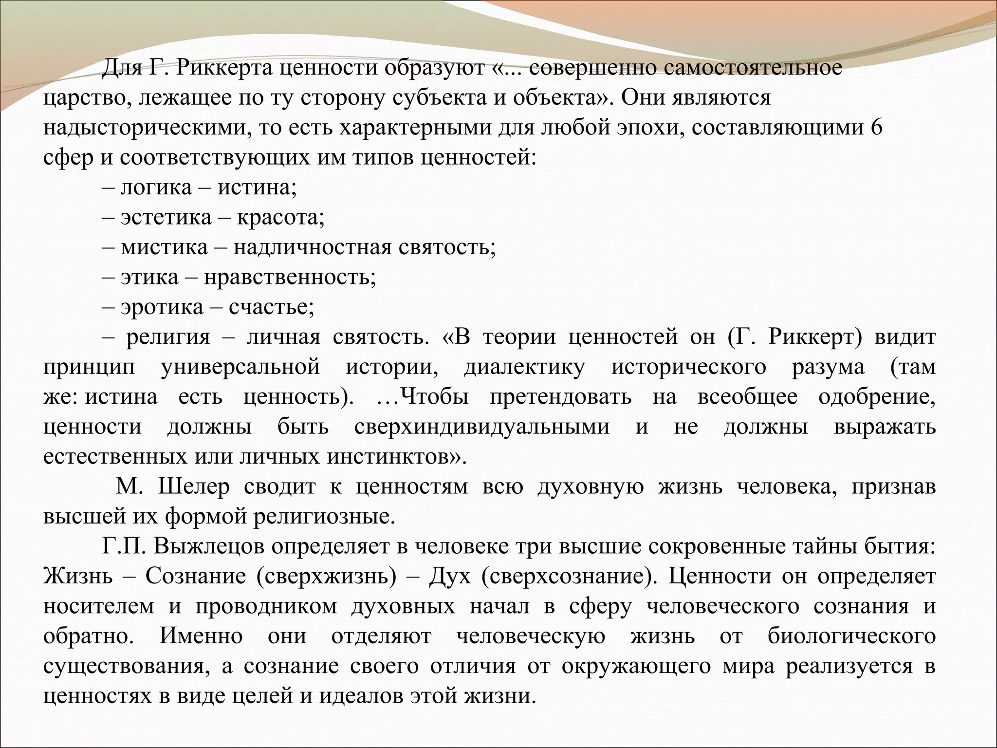 Для Г. Риккерта ценности образуют «... совершенно самостоятельное
царство, лежащее по ту сторону субъекта и объекта». Они являются
надысторическими, то есть характерными для любой эпохи, составляющими 6
сфер и соответствующих им типов ценностей:
– логика – истина;
– эстетика – красота;
– мистика – надличностная святость;
– этика – нравственность;
– эротика – счастье;
– религия – личная святость. «В теории ценностей он (Г. Риккерт) видит
принцип универсальной истории, диалектику исторического разума (там
же: истина есть ценность). …Чтобы претендовать на всеобщее одобрение,
ценности должны быть сверхиндивидуальными и не должны выражать
естественных или личных инстинктов».
М. Шелер сводит к ценностям всю духовную жизнь человека, признав
высшей их формой религиозные.
Г.П. Выжлецов определяет в человеке три высшие сокровенные тайны бытия:
Жизнь – Сознание (сверхжизнь) – Дух (сверхсознание). Ценности он определяет
носителем и проводником духовных начал в сферу человеческого сознания и
обратно. Именно они отделяют человеческую жизнь от биологического
существования, а сознание своего отличия от окружающего мира реализуется в
ценностях в виде целей и идеалов этой жизни.
 