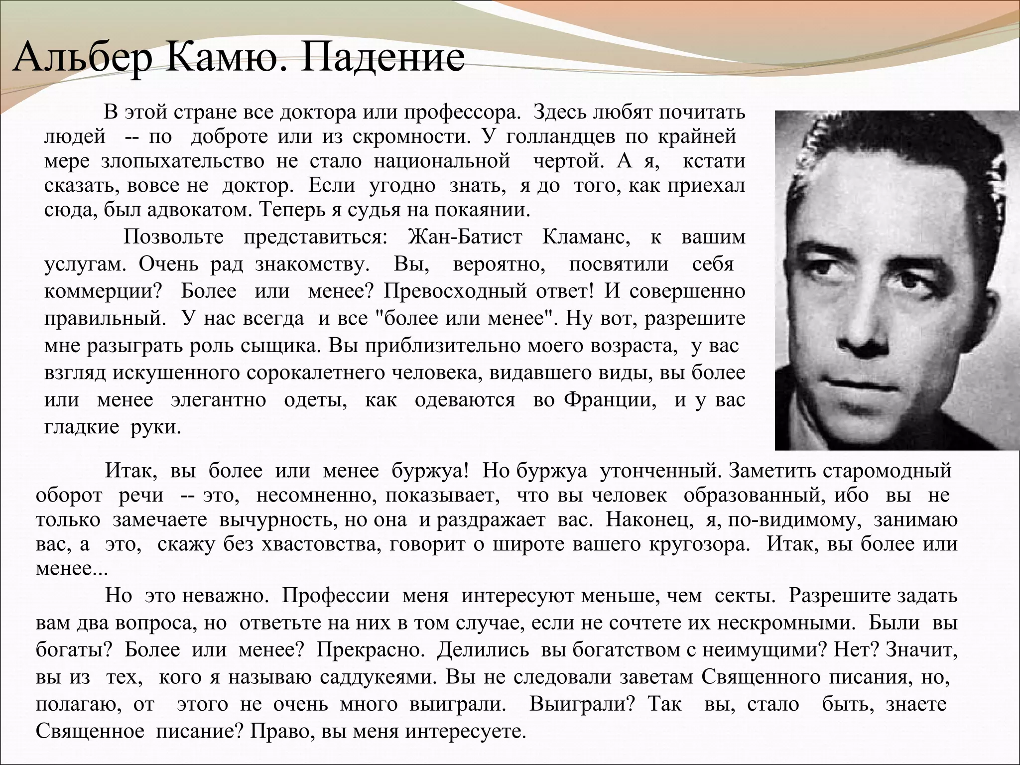 Итак, вы более или менее буржуа! Но буржуа утонченный. Заметить старомодный
оборот речи -- это, несомненно, показывает, что вы человек образованный, ибо вы не
только замечаете вычурность, но она и раздражает вас. Наконец, я, по-видимому, занимаю
вас, а это, скажу без хвастовства, говорит о широте вашего кругозора. Итак, вы более или
менее...
Но это неважно. Профессии меня интересуют меньше, чем секты. Разрешите задать
вам два вопроса, но ответьте на них в том случае, если не сочтете их нескромными. Были вы
богаты? Более или менее? Прекрасно. Делились вы богатством с неимущими? Нет? Значит,
вы из тех, кого я называю саддукеями. Вы не следовали заветам Священного писания, но,
полагаю, от этого не очень много выиграли. Выиграли? Так вы, стало быть, знаете
Священное писание? Право, вы меня интересуете.
В этой стране все доктора или профессора. Здесь любят почитать
людей -- по доброте или из скромности. У голландцев по крайней
мере злопыхательство не стало национальной чертой. А я, кстати
сказать, вовсе не доктор. Если угодно знать, я до того, как приехал
сюда, был адвокатом. Теперь я судья на покаянии.
Позвольте представиться: Жан-Батист Кламанс, к вашим
услугам. Очень рад знакомству. Вы, вероятно, посвятили себя
коммерции? Более или менее? Превосходный ответ! И совершенно
правильный. У нас всегда и все "более или менее". Ну вот, разрешите
мне разыграть роль сыщика. Вы приблизительно моего возраста, у вас
взгляд искушенного сорокалетнего человека, видавшего виды, вы более
или менее элегантно одеты, как одеваются во Франции, и у вас
гладкие руки.
Альбер Камю. Падение
 