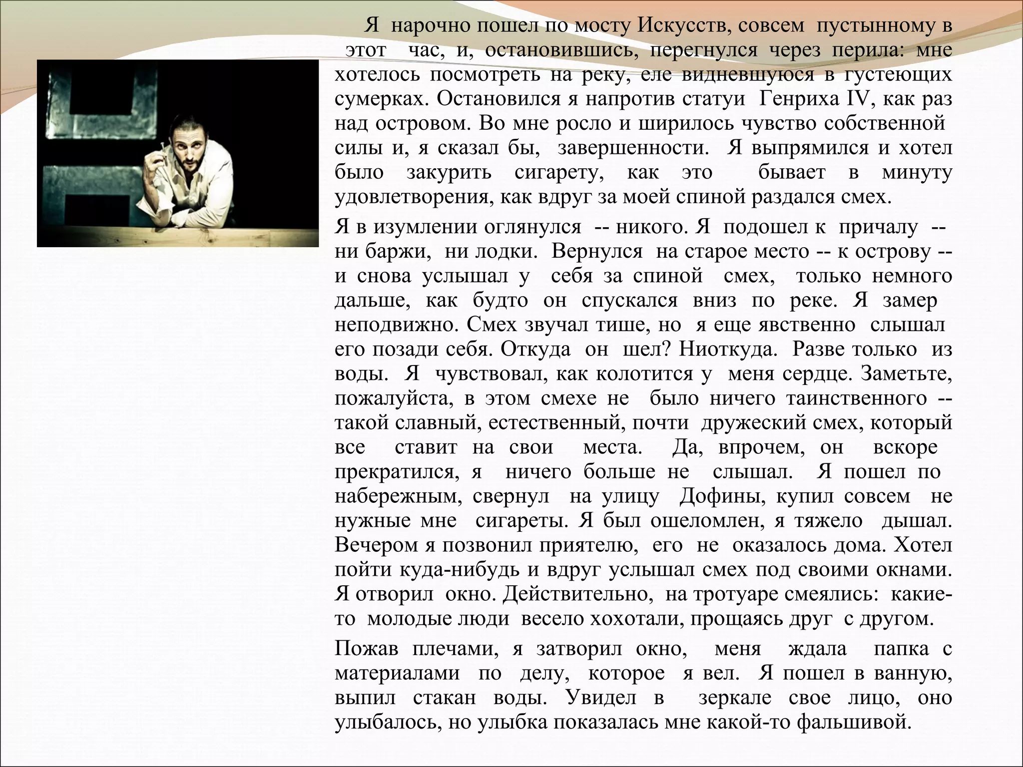 Я нарочно пошел по мосту Искусств, совсем пустынному в
этот час, и, остановившись, перегнулся через перила: мне
хотелось посмотреть на реку, еле видневшуюся в густеющих
сумерках. Остановился я напротив статуи Генриха IV, как раз
над островом. Во мне росло и ширилось чувство собственной
силы и, я сказал бы, завершенности. Я выпрямился и хотел
было закурить сигарету, как это бывает в минуту
удовлетворения, как вдруг за моей спиной раздался смех.
Я в изумлении оглянулся -- никого. Я подошел к причалу --
ни баржи, ни лодки. Вернулся на старое место -- к острову --
и снова услышал у себя за спиной смех, только немного
дальше, как будто он спускался вниз по реке. Я замер
неподвижно. Смех звучал тише, но я еще явственно слышал
его позади себя. Откуда он шел? Ниоткуда. Разве только из
воды. Я чувствовал, как колотится у меня сердце. Заметьте,
пожалуйста, в этом смехе не было ничего таинственного --
такой славный, естественный, почти дружеский смех, который
все ставит на свои места. Да, впрочем, он вскоре
прекратился, я ничего больше не слышал. Я пошел по
набережным, свернул на улицу Дофины, купил совсем не
нужные мне сигареты. Я был ошеломлен, я тяжело дышал.
Вечером я позвонил приятелю, его не оказалось дома. Хотел
пойти куда-нибудь и вдруг услышал смех под своими окнами.
Я отворил окно. Действительно, на тротуаре смеялись: какие-
то молодые люди весело хохотали, прощаясь друг с другом.
Пожав плечами, я затворил окно, меня ждала папка с
материалами по делу, которое я вел. Я пошел в ванную,
выпил стакан воды. Увидел в зеркале свое лицо, оно
улыбалось, но улыбка показалась мне какой-то фальшивой.
 