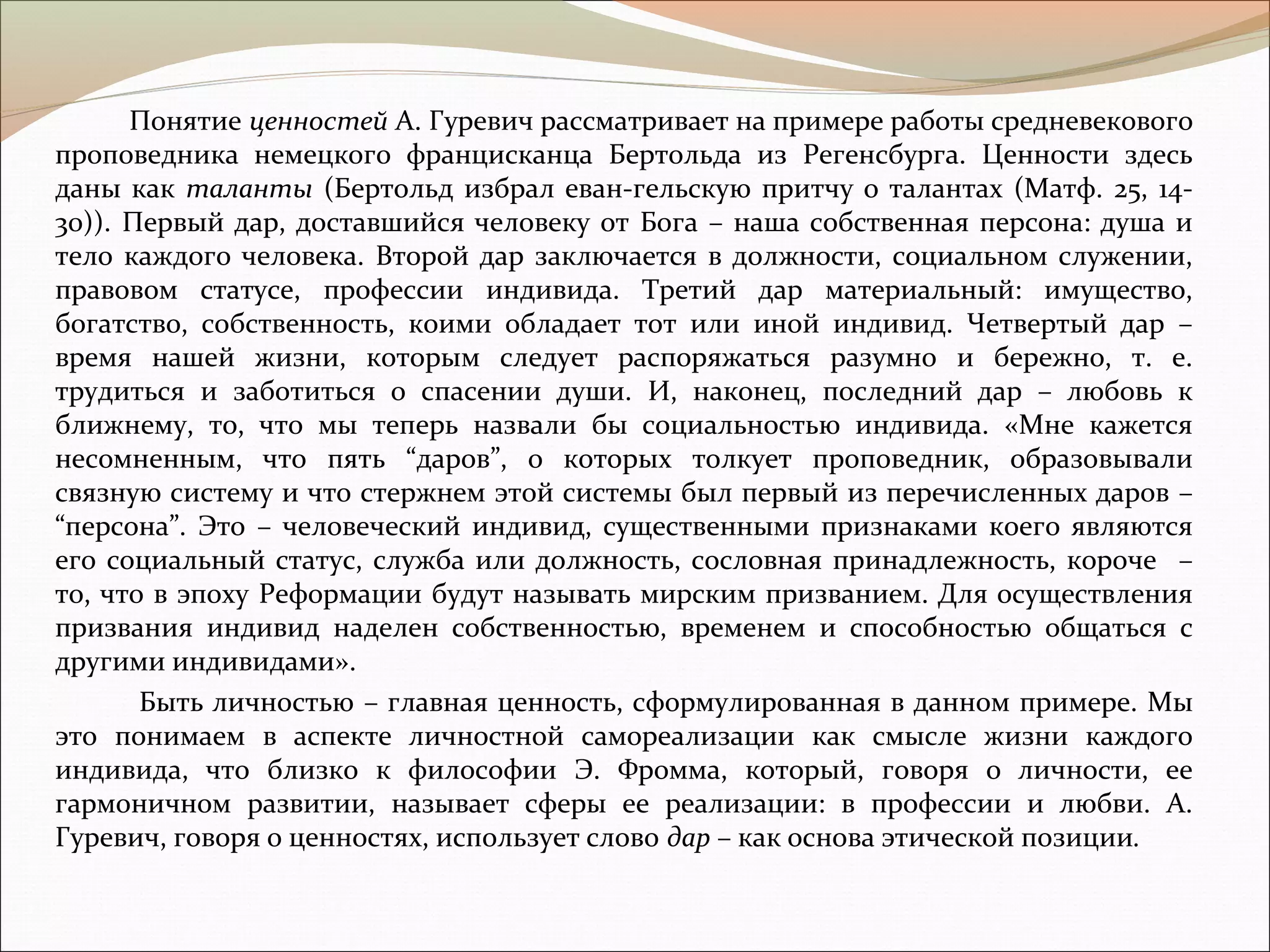 Понятие ценностей А. Гуревич рассматривает на примере работы средневекового
проповедника немецкого францисканца Бертольда из Регенсбурга. Ценности здесь
даны как таланты (Бертольд избрал еван­гельскую притчу о талантах (Матф. 25, 14­
30)). Первый дар, доставшийся человеку от Бога – наша собственная персона: душа и
тело каждого человека. Второй дар заключается в должности, социальном служении,
правовом статусе, профессии индивида. Третий дар материальный: имущество,
богатство, собственность, коими обладает тот или иной индивид. Четвертый дар –
время нашей жизни, которым следует распоряжаться разумно и бережно, т. е.
трудиться и заботиться о спасении души. И, наконец, последний дар – любовь к
ближнему, то, что мы теперь назвали бы социальностью индивида. «Мне кажется
несомненным, что пять “даров”, о которых толкует проповедник, образовывали
связную систему и что стержнем этой системы был первый из перечисленных даров –
“персона”. Это – человеческий индивид, существенными признаками коего являются
его социальный статус, служба или должность, сословная принадлежность, короче –
то, что в эпоху Реформации будут называть мирским призванием. Для осуществления
призвания индивид наделен собственностью, временем и способностью общаться с
другими индивидами».
Быть личностью – главная ценность, сформулированная в данном примере. Мы
это понимаем в аспекте личностной самореализации как смысле жизни каждого
индивида, что близко к философии Э. Фромма, который, говоря о личности, ее
гармоничном развитии, называет сферы ее реализации: в профессии и любви. А.
Гуревич, говоря о ценностях, использует слово дар – как основа этической позиции.
 