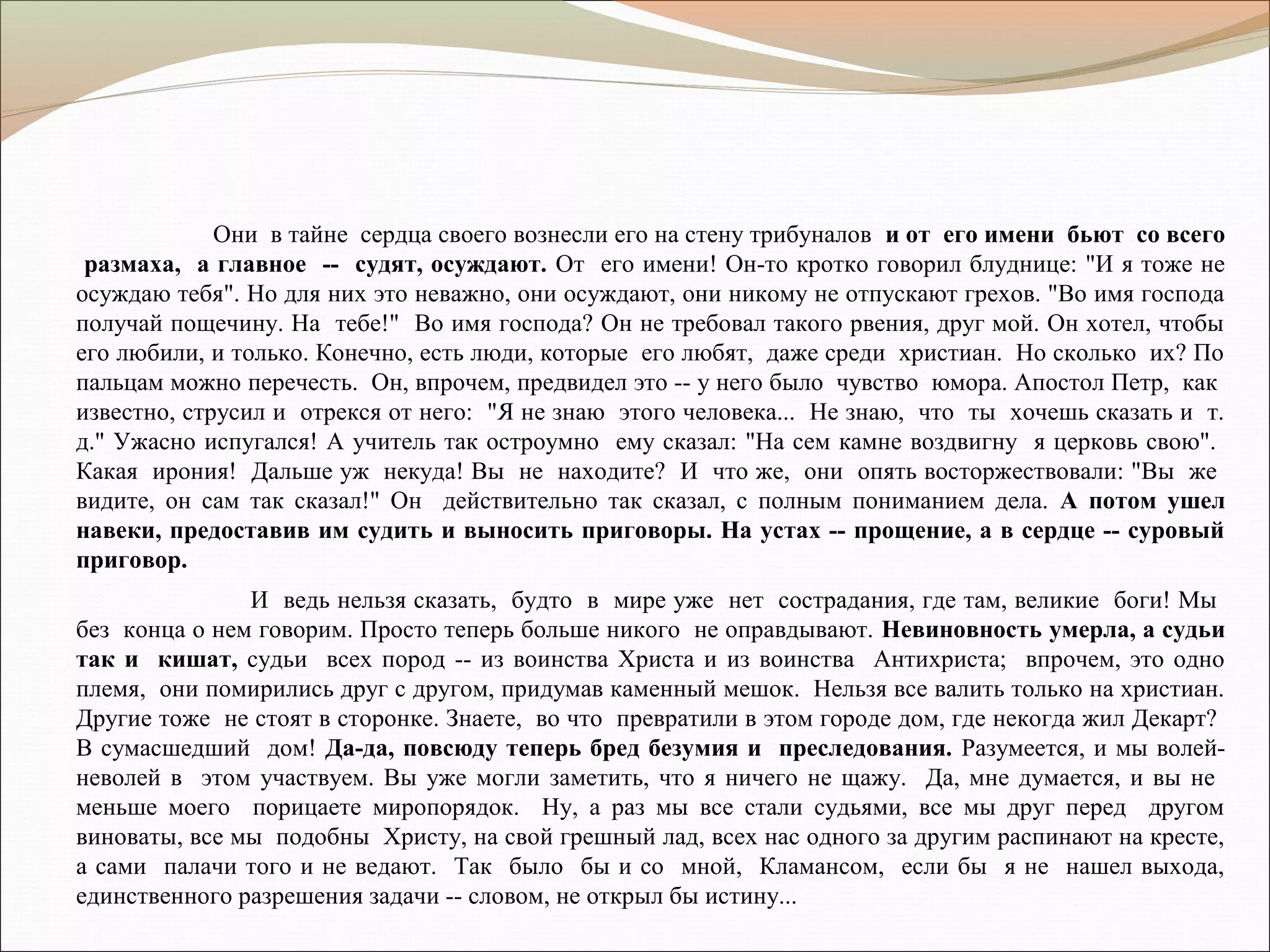 Они в тайне сердца своего вознесли его на стену трибуналов и от его имени бьют со всего
размаха, а главное -- судят, осуждают. От его имени! Он-то кротко говорил блуднице: "И я тоже не
осуждаю тебя". Но для них это неважно, они осуждают, они никому не отпускают грехов. "Во имя господа
получай пощечину. На тебе!" Во имя господа? Он не требовал такого рвения, друг мой. Он хотел, чтобы
его любили, и только. Конечно, есть люди, которые его любят, даже среди христиан. Но сколько их? По
пальцам можно перечесть. Он, впрочем, предвидел это -- у него было чувство юмора. Апостол Петр, как
известно, струсил и отрекся от него: "Я не знаю этого человека... Не знаю, что ты хочешь сказать и т.
д." Ужасно испугался! А учитель так остроумно ему сказал: "На сем камне воздвигну я церковь свою".
Какая ирония! Дальше уж некуда! Вы не находите? И что же, они опять восторжествовали: "Вы же
видите, он сам так сказал!" Он действительно так сказал, с полным пониманием дела. А потом ушел
навеки, предоставив им судить и выносить приговоры. На устах -- прощение, а в сердце -- суровый
приговор.
И ведь нельзя сказать, будто в мире уже нет сострадания, где там, великие боги! Мы
без конца о нем говорим. Просто теперь больше никого не оправдывают. Невиновность умерла, а судьи
так и кишат, судьи всех пород -- из воинства Христа и из воинства Антихриста; впрочем, это одно
племя, они помирились друг с другом, придумав каменный мешок. Нельзя все валить только на христиан.
Другие тоже не стоят в сторонке. Знаете, во что превратили в этом городе дом, где некогда жил Декарт?
В сумасшедший дом! Да-да, повсюду теперь бред безумия и преследования. Разумеется, и мы волей-
неволей в этом участвуем. Вы уже могли заметить, что я ничего не щажу. Да, мне думается, и вы не
меньше моего порицаете миропорядок. Ну, а раз мы все стали судьями, все мы друг перед другом
виноваты, все мы подобны Христу, на свой грешный лад, всех нас одного за другим распинают на кресте,
а сами палачи того и не ведают. Так было бы и со мной, Кламансом, если бы я не нашел выхода,
единственного разрешения задачи -- словом, не открыл бы истину...
 