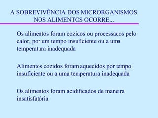 A SOBREVIVÊNCIA DOS MICRORGANISMOS
NOS ALIMENTOS OCORRE...
Os alimentos foram cozidos ou processados pelo
calor, por um tempo insuficiente ou a uma
temperatura inadequada
Alimentos cozidos foram aquecidos por tempo
insuficiente ou a uma temperatura inadequada
Os alimentos foram acidificados de maneira
insatisfatória
 