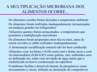 A MULTIPLICAÇÃO MICROBIANA DOS
ALIMENTOS OCORRE...
Os alimentos cozidos foram deixados a temperatura ambiente
Os alimentos foram resfriados inadequadamente (armazenados
em pedaços grandes no refrigerador)
Alimentos quentes foram armazenados a temperaturas que
permitem a multiplicação microbiana
Os alimentos foram preparados meio dia ou mais, antes de
serem servidos (e então resfriados inadequadamente)
A fermentação (acidificação natural) não foi bem conduzida
Alimentos com Aa baixa (<0,60) como mel e frutas secas e com
Aa intermediária (0,60-0,85) como geléias, mel, embutidos seco
ou defumado etc, estão com atividade de água maior que a
estabelecida ou houve condensação na superfície
O ambiente facilita o desenvolvimento de patogênicos como
envasamento a vácuo, inibição ou destruição de competitivos
 