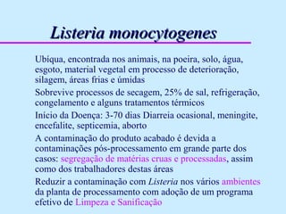 Listeria monocytogenesListeria monocytogenes
Ubíqua, encontrada nos animais, na poeira, solo, água,
esgoto, material vegetal em processo de deterioração,
silagem, áreas frias e úmidas
Sobrevive processos de secagem, 25% de sal, refrigeração,
congelamento e alguns tratamentos térmicos
Início da Doença: 3-70 dias Diarreia ocasional, meningite,
encefalite, septicemia, aborto
A contaminação do produto acabado é devida a
contaminações pós-processamento em grande parte dos
casos: segregação de matérias cruas e processadas, assim
como dos trabalhadores destas áreas
Reduzir a contaminação com Listeria nos vários ambientes
da planta de processamento com adoção de um programa
efetivo de Limpeza e Sanificação
 