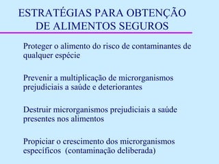 ESTRATÉGIAS PARA OBTENÇÃO
DE ALIMENTOS SEGUROS
Proteger o alimento do risco de contaminantes de
qualquer espécie
Prevenir a multiplicação de microrganismos
prejudiciais a saúde e deteriorantes
Destruir microrganismos prejudiciais a saúde
presentes nos alimentos
Propiciar o crescimento dos microrganismos
específicos (contaminação deliberada)
 