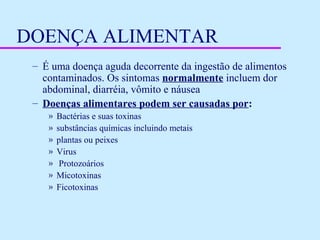 DOENÇA ALIMENTAR
– É uma doença aguda decorrente da ingestão de alimentos
contaminados. Os sintomas normalmente incluem dor
abdominal, diarréia, vômito e náusea
– Doenças alimentares podem ser causadas por:
» Bactérias e suas toxinas
» substâncias químicas incluindo metais
» plantas ou peixes
» Virus
» Protozoários
» Micotoxinas
» Ficotoxinas
 