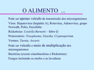 O ALIMENTO ...
Pode ser apenas veículo de transmissão dos microrganismos
Virus: Hepatovirus (hepatite A), Rotavirus, Adenovirus, grupo
Norwalk, Polio, Encefalite
Rickettsias: Coxiella Burnetti – febre Q
Protozoários: Toxoplasma, Giardia, Cryptosporium
Vermes: Taenia, Ascaris
Pode ser veículo e meio de multiplicação dos
microrganismos
Bactérias (exceto cianobactérias e Rickettsias)
Fungos incluindo os mofos e as leveduras
 