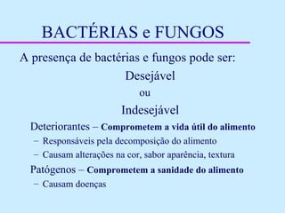 BACTÉRIAS e FUNGOS
A presença de bactérias e fungos pode ser:
Desejável
ou
Indesejável
Deteriorantes – Comprometem a vida útil do alimento
– Responsáveis pela decomposição do alimento
– Causam alterações na cor, sabor aparência, textura
Patógenos – Comprometem a sanidade do alimento
– Causam doenças
 