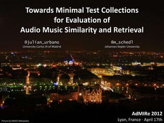 Towards Minimal Test Collections
                           for Evaluation of
                   Audio Music Similarity and Retrieval
                        @julian_urbano                      @m_schedl
                      University Carlos III of Madrid   Johannes Kepler University




                                                                            AdMIRe 2012
Picture by ERdi43 (Wikipedia)                                    Lyon, France · April 17th
 