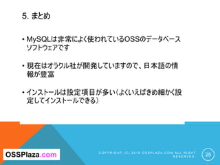5. まとめ
C O P Y R I G H T ( C ) 2 0 1 9 O S S P L A Z A . C O M A L L R I G H T
R E S E R V E D . 25OSSPlaza.com
• MySQLは非常によく使われているOSSのデータベース
ソフトウェアです
• 現在はオラクル社が開発していますので、日本語の情
報が豊富
• インストールは設定項目が多い（よくいえばきめ細かく設
定してインストールできる）
 