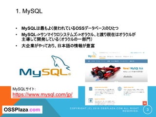 1. MySQL
C O P Y R I G H T ( C ) 2 0 1 9 O S S P L A Z A . C O M A L L R I G H T
R E S E R V E D . 3OSSPlaza.com
MySQLサイト：
https://www.mysql.com/jp/
• MySQLは最もよく使われているOSSデータベースのひとつ
• MySQL->サンマイクロシステムズ->オラクル、と渡り現在はオラクルが
主導して開発している（オラクルの一部門）
• 大企業がやっており、日本語の情報が豊富
 