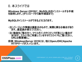 0. 本スライドでは
Windows Server (2019)に、MySQL(8)をインストールする手順
を説明します。(ダウンロードから動作確認まで)
MySQLのインストールができるようになります。
・注）バージョンや情報は撮影日のもので、実際と異なる場合があり
ます。適宜読み替えてください。
・注）動画をご覧の方へ：マウスポインタやコマンドが見にくい場合が
あります。スライドをご用意していますのでスライドもご覧ください。
URLは概要欄に。
前提：WindowsServer 2019には、他にOpenJDKとApache
HTTPサーバが入っています。
C O P Y R I G H T ( C ) 2 0 1 9 O S S P L A Z A . C O M A L L R I G H T
R E S E R V E D . 2OSSPlaza.com
 