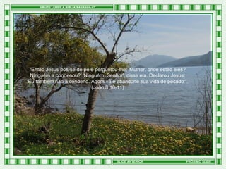 "Então Jesus pôs-se de pé e perguntou-lhe: 'Mulher, onde estão eles?
Ninguém a condenou?' 'Ninguém, Senhor', disse ela. Declarou Jesus:
'Eu também não a condeno. Agora vá e abandone sua vida de pecado'".
(João 8:10-11)

SLIDE ANTERIOR

PRÓXIMO SLIDE

 