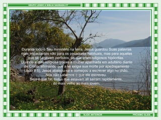 Durante todo o Seu ministério na terra, Jesus guardou Suas palavras
mais impactantes não para os pecadores habituais, mas para aqueles
que se julgavam perfeitos, os que eram religiosos hipócritas.
Quando a elite religiosa trouxe a mulher apanhada em adultério diante
de Cristo, afirmando que a lei exigia sua morte por apedrejamento
(João 8:5), Jesus abaixou-se e começou a escrever algo no chão.
Nós não sabemos o que ele escreveu.
Seja o que for, todos que estavam ali saíram rapidamente,
do mais velho ao mais jovem.

SLIDE ANTERIOR

PRÓXIMO SLIDE

 