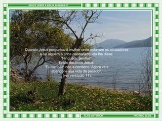 Quando Jesus perguntou à mulher onde estavam os acusadores
e se alguém a tinha condenado, ela lhe disse:
"Ninguém, Senhor".
Então declarou Jesus:
"Eu também não a condeno. Agora vá e
abandone sua vida de pecado".
(ver versículo 11).

SLIDE ANTERIOR

PRÓXIMO SLIDE

 