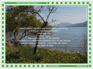 Será que isso significa que Jesus estava aprovando
a forma de vida daquela mulher?
Claro que não.
Longe disso.
Ele estava indo ao "X" da questão.
Ele sabia que o verdadeiro problema era o do seu pecado,
que precisava ser resolvido; para então, ela mudar
o seu estilo de vida.

SLIDE ANTERIOR

PRÓXIMO SLIDE

 