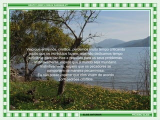 Vejo que entre nós, cristãos, perdemos muito tempo criticando
aquilo que os incrédulos fazem, mas não dedicamos tempo
suficiente para dar-lhes a resposta para os seus problemas.
Instintivamente, espero que o mundo seja mundano.
Instintivamente, espero que os pecadores se
comportem de maneira pecaminosa.
Eu não posso esperar que eles vivam de acordo
com padrões cristãos.

SLIDE ANTERIOR

PRÓXIMO SLIDE

 