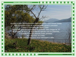 Há sim, é claro, momentos para falarmos sobre o que somos contra.
Mas a questão é que as pessoas estão vazias e precisam
ouvir o evangelho de Jesus Cristo.
Vamos nos esforçar principalmente portanto, para chegar ao "X"
da questão, ao invés de ficar lidando apenas com os sintomas.
A questão é que as pessoas estão perdidas.
Elas precisam de Cristo.
E nós precisamos levar essa mensagem a elas.

SLIDE ANTERIOR

PRÓXIMO SLIDE

 