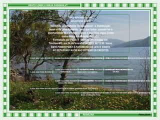 Texto extraído do site:
Devocional Diário
Permitida - e altamente recomendável - a distribuição
desse slide gratuitamente, para que todos possam ter a
oportunidade de conhecer a Deus e seu Filho Jesus Cristo
como único e suficiente Salvador.
Formatado por Paulo R Benites - Piracicaba, em
Timóteo-MG, em 04 de fevereiro de 2013, às 12:00 horas.
ESTE POWER POINT É PATRIMONIO DE JESUS CRISTO
AO REPASSAR FAVOR NÃO RETIRAR OS CRÉDITOS
CLIQUE AQUI PARA RECEBER NOVOS CAPÍTULOS DE PROVÉRBIOS DE SALOMÃO PARA RECEBER NOVAS MENSAGENS DERECEBER NOVOS DEVOCIONAIS DE ESPERANÇA
CLIQUE AQUI PARA RECEBER NOVAS MENSAGENS DE EXORTAÇÃO CLIQUE AQUI PARA EDIFICAÇÃO
CLIQUE AQUI
HTML

CLIQUE AQUI PARA RECEBER NOVOS CAPÍTULOS DO RECEBER NOVAS MENSAGENS DERECEBER NOVOS
CLIQUE AQUI PARA
CLIQUE AQUI PARA MEDITAÇÃO
LIVRO DE JÓ
SALMOS
CLIQUE AQUI PARA RECEBER NOVOS CAPÍTULOS DE BÍBLIA SAGRADA NOVO TESTAMENTO

CLIQUE AQUI PARA
CLIQUE AQUI PARA RECEBER
CLIQUE AQUI PARA RECEBER NOVOS DEVOCIONAIS RECEBER NOVOS VERSÍCULOS BÍBLICOS NOVAS MENSAGENS DE REFLEXÃO
NOSSO PÃO DIÁRIO
CLIQUE AQUI PARA RECEBER NOVOS CAPÍTULOS DE BÍBLIA SAGRADA VELHO TESTAMENTO
CLIQUE AQUI PARA RECEBER NOVOS DEVOCIONAIS DIÁRIO
CLIQUE AQUI PARA RECEBER NOVOS
CLIQUE AQUI PARA RECEBER DEVOCIONAIS MANANCIAIS NO DESERTO
MANÁ DA SEGUNDA FEIRA

REINICIAR

FINALIZAR

 
