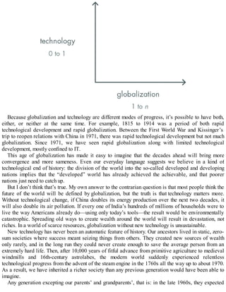 Because globalization and technology are different modes of progress, it’s possible to have both,
either, or neither at the same time. For example, 1815 to 1914 was a period of both rapid
technological development and rapid globalization. Between the First World War and Kissinger’s
trip to reopen relations with China in 1971, there was rapid technological development but not much
globalization. Since 1971, we have seen rapid globalization along with limited technological
development, mostly confined to IT.
This age of globalization has made it easy to imagine that the decades ahead will bring more
convergence and more sameness. Even our everyday language suggests we believe in a kind of
technological end of history: the division of the world into the so-called developed and developing
nations implies that the “developed” world has already achieved the achievable, and that poorer
nations just need to catch up.
But I don’t think that’s true. My own answer to the contrarian question is that most people think the
future of the world will be defined by globalization, but the truth is that technology matters more.
Without technological change, if China doubles its energy production over the next two decades, it
will also double its air pollution. If every one of India’s hundreds of millions of households were to
live the way Americans already do—using only today’s tools—the result would be environmentally
catastrophic. Spreading old ways to create wealth around the world will result in devastation, not
riches. In a world of scarce resources, globalization without new technology is unsustainable.
New technology has never been an automatic feature of history. Our ancestors lived in static, zero-
sum societies where success meant seizing things from others. They created new sources of wealth
only rarely, and in the long run they could never create enough to save the average person from an
extremely hard life. Then, after 10,000 years of fitful advance from primitive agriculture to medieval
windmills and 16th-century astrolabes, the modern world suddenly experienced relentless
technological progress from the advent of the steam engine in the 1760s all the way up to about 1970.
As a result, we have inherited a richer society than any previous generation would have been able to
imagine.
Any generation excepting our parents’ and grandparents’, that is: in the late 1960s, they expected
 
