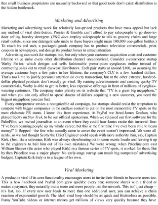 that small business proprietors are unusually backward or that good tools don’t exist: distribution is
the hidden bottleneck.
Marketing and Advertising
Marketing and advertising work for relatively low-priced products that have mass appeal but lack
any method of viral distribution. Procter & Gamble can’t afford to pay salespeople to go door-to-
door selling laundry detergent. (P&G does employ salespeople to talk to grocery chains and large
retail outlets, since one detergent sale made to these buyers might mean 100,000 one-gallon bottles.)
To reach its end user, a packaged goods company has to produce television commercials, print
coupons in newspapers, and design its product boxes to attract attention.
Advertising can work for startups, too, but only when your customer acquisition costs and customer
lifetime value make every other distribution channel uneconomical. Consider e-commerce startup
Warby Parker, which designs and sells fashionable prescription eyeglasses online instead of
contracting sales out to retail eyewear distributors. Each pair starts at around $100, so assuming the
average customer buys a few pairs in her lifetime, the company’s CLV is a few hundred dollars.
That’s too little to justify personal attention on every transaction, but at the other extreme, hundred-
dollar physical products don’t exactly go viral. By running advertisements and creating quirky TV
commercials, Warby is able to get its better, less expensive offerings in front of millions of eyeglass-
wearing customers. The company states plainly on its website that “TV is a great big megaphone,”
and when you can only afford to spend dozens of dollars acquiring a new customer, you need the
biggest megaphone you can find.
Every entrepreneur envies a recognizable ad campaign, but startups should resist the temptation to
compete with bigger companies in the endless contest to put on the most memorable TV spots or the
most elaborate PR stunts. I know this from experience. At PayPal we hired James Doohan, who
played Scotty on Star Trek, to be our official spokesman. When we released our first software for the
PalmPilot, we invited journalists to an event where they could hear James recite this immortal line:
“I’ve been beaming people up my whole career, but this is the first time I’ve ever been able to beam
money!” It flopped—the few who actually came to cover the event weren’t impressed. We were all
nerds, so we had thought Scotty the Chief Engineer could speak with more authority than, say, Captain
Kirk. (Just like a salesman, Kirk was always showboating out in some exotic locale and leaving it up
to the engineers to bail him out of his own mistakes.) We were wrong: when Priceline.com cast
William Shatner (the actor who played Kirk) in a famous series of TV spots, it worked for them. But
by then Priceline was a major player. No early-stage startup can match big companies’ advertising
budgets. Captain Kirk truly is in a league of his own.
Viral Marketing
A product is viral if its core functionality encourages users to invite their friends to become users too.
This is how Facebook and PayPal both grew quickly: every time someone shares with a friend or
makes a payment, they naturally invite more and more people into the network. This isn’t just cheap—
it’s fast, too. If every new user leads to more than one additional user, you can achieve a chain
reaction of exponential growth. The ideal viral loop should be as quick and frictionless as possible.
Funny YouTube videos or internet memes get millions of views very quickly because they have
 