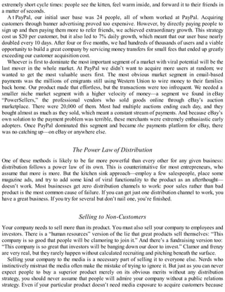 extremely short cycle times: people see the kitten, feel warm inside, and forward it to their friends in
a matter of seconds.
A t PayPal, our initial user base was 24 people, all of whom worked at PayPal. Acquiring
customers through banner advertising proved too expensive. However, by directly paying people to
sign up and then paying them more to refer friends, we achieved extraordinary growth. This strategy
cost us $20 per customer, but it also led to 7% daily growth, which meant that our user base nearly
doubled every 10 days. After four or five months, we had hundreds of thousands of users and a viable
opportunity to build a great company by servicing money transfers for small fees that ended up greatly
exceeding our customer acquisition cost.
Whoever is first to dominate the most important segment of a market with viral potential will be the
last mover in the whole market. At PayPal we didn’t want to acquire more users at random; we
wanted to get the most valuable users first. The most obvious market segment in email-based
payments was the millions of emigrants still using Western Union to wire money to their families
back home. Our product made that effortless, but the transactions were too infrequent. We needed a
smaller niche market segment with a higher velocity of money—a segment we found in eBay
“PowerSellers,” the professional vendors who sold goods online through eBay’s auction
marketplace. There were 20,000 of them. Most had multiple auctions ending each day, and they
bought almost as much as they sold, which meant a constant stream of payments. And because eBay’s
own solution to the payment problem was terrible, these merchants were extremely enthusiastic early
adopters. Once PayPal dominated this segment and became the payments platform for eBay, there
was no catching up—on eBay or anywhere else.
The Power Law of Distribution
One of these methods is likely to be far more powerful than every other for any given business:
distribution follows a power law of its own. This is counterintuitive for most entrepreneurs, who
assume that more is more. But the kitchen sink approach—employ a few salespeople, place some
magazine ads, and try to add some kind of viral functionality to the product as an afterthought—
doesn’t work. Most businesses get zero distribution channels to work: poor sales rather than bad
product is the most common cause of failure. If you can get just one distribution channel to work, you
have a great business. If you try for several but don’t nail one, you’re finished.
Selling to Non-Customers
Your company needs to sell more than its product. You must also sell your company to employees and
investors. There is a “human resources” version of the lie that great products sell themselves: “This
company is so good that people will be clamoring to join it.” And there’s a fundraising version too:
“This company is so great that investors will be banging down our door to invest.” Clamor and frenzy
are very real, but they rarely happen without calculated recruiting and pitching beneath the surface.
Selling your company to the media is a necessary part of selling it to everyone else. Nerds who
instinctively mistrust the media often make the mistake of trying to ignore it. But just as you can never
expect people to buy a superior product merely on its obvious merits without any distribution
strategy, you should never assume that people will admire your company without a public relations
strategy. Even if your particular product doesn’t need media exposure to acquire customers because
 