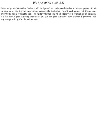 EVERYBODY SELLS
Nerds might wish that distribution could be ignored and salesmen banished to another planet. All of
us want to believe that we make up our own minds, that sales doesn’t work on us. But it’s not true.
Everybody has a product to sell—no matter whether you’re an employee, a founder, or an investor.
It’s true even if your company consists of just you and your computer. Look around. If you don’t see
any salespeople, you’re the salesperson.
 