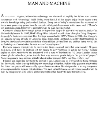 MAN AND MACHINE
AS MATURE INDUSTRIES stagnate, information technology has advanced so rapidly that it has now become
synonymous with “technology” itself. Today, more than 1.5 billion people enjoy instant access to the
world’s knowledge using pocket-sized devices. Every one of today’s smartphones has thousands of
times more processing power than the computers that guided astronauts to the moon. And if Moore’s
law continues apace, tomorrow’s computers will be even more powerful.
Computers already have enough power to outperform people in activities we used to think of as
distinctively human. In 1997, IBM’s Deep Blue defeated world chess champion Garry Kasparov.
Jeopardy!’s best-ever contestant, Ken Jennings, succumbed to IBM’s Watson in 2011. And Google’s
self-driving cars are already on California roads today. Dale Earnhardt Jr. needn’t feel threatened by
them, but the Guardian worries (on behalf of the millions of chauffeurs and cabbies in the world) that
self-driving cars “could drive the next wave of unemployment.”
Everyone expects computers to do more in the future—so much more that some wonder: 30 years
from now, will there be anything left for people to do? “Software is eating the world,” venture
capitalist Marc Andreessen has announced with a tone of inevitability. VC Andy Kessler sounds
almost gleeful when he explains that the best way to create productivity is “to get rid of people.”
Forbes captured a more anxious attitude when it asked readers: Will a machine replace you?
Futurists can seem like they hope the answer is yes. Luddites are so worried about being replaced
that they would rather we stop building new technology altogether. Neither side questions the premise
that better computers will necessarily replace human workers. But that premise is wrong: computers
are complements for humans, not substitutes. The most valuable businesses of coming decades will be
built by entrepreneurs who seek to empower people rather than try to make them obsolete.
 