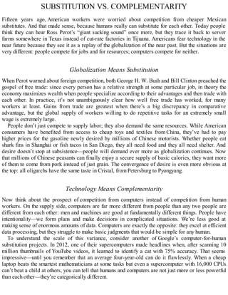 SUBSTITUTION VS. COMPLEMENTARITY
Fifteen years ago, American workers were worried about competition from cheaper Mexican
substitutes. And that made sense, because humans really can substitute for each other. Today people
think they can hear Ross Perot’s “giant sucking sound” once more, but they trace it back to server
farms somewhere in Texas instead of cut-rate factories in Tijuana. Americans fear technology in the
near future because they see it as a replay of the globalization of the near past. But the situations are
very different: people compete for jobs and for resources; computers compete for neither.
Globalization Means Substitution
When Perot warned about foreign competition, both George H. W. Bush and Bill Clinton preached the
gospel of free trade: since every person has a relative strength at some particular job, in theory the
economy maximizes wealth when people specialize according to their advantages and then trade with
each other. In practice, it’s not unambiguously clear how well free trade has worked, for many
workers at least. Gains from trade are greatest when there’s a big discrepancy in comparative
advantage, but the global supply of workers willing to do repetitive tasks for an extremely small
wage is extremely large.
People don’t just compete to supply labor; they also demand the same resources. While American
consumers have benefited from access to cheap toys and textiles from China, they’ve had to pay
higher prices for the gasoline newly desired by millions of Chinese motorists. Whether people eat
shark fins in Shanghai or fish tacos in San Diego, they all need food and they all need shelter. And
desire doesn’t stop at subsistence—people will demand ever more as globalization continues. Now
that millions of Chinese peasants can finally enjoy a secure supply of basic calories, they want more
of them to come from pork instead of just grain. The convergence of desire is even more obvious at
the top: all oligarchs have the same taste in Cristal, from Petersburg to Pyongyang.
Technology Means Complementarity
Now think about the prospect of competition from computers instead of competition from human
workers. On the supply side, computers are far more different from people than any two people are
different from each other: men and machines are good at fundamentally different things. People have
intentionality—we form plans and make decisions in complicated situations. We’re less good at
making sense of enormous amounts of data. Computers are exactly the opposite: they excel at efficient
data processing, but they struggle to make basic judgments that would be simple for any human.
To understand the scale of this variance, consider another of Google’s computer-for-human
substitution projects. In 2012, one of their supercomputers made headlines when, after scanning 10
million thumbnails of YouTube videos, it learned to identify a cat with 75% accuracy. That seems
impressive—until you remember that an average four-year-old can do it flawlessly. When a cheap
laptop beats the smartest mathematicians at some tasks but even a supercomputer with 16,000 CPUs
can’t beat a child at others, you can tell that humans and computers are not just more or less powerful
than each other—they’re categorically different.
 