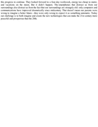 this progress to continue. They looked forward to a four-day workweek, energy too cheap to meter,
and vacations on the moon. But it didn’t happen. The smartphones that distract us from our
surroundings also distract us from the fact that our surroundings are strangely old: only computers and
communications have improved dramatically since midcentury. That doesn’t mean our parents were
wrong to imagine a better future—they were only wrong to expect it as something automatic. Today
our challenge is to both imagine and create the new technologies that can make the 21st century more
peaceful and prosperous than the 20th.
 