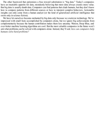 The other buzzword that epitomizes a bias toward substitution is “big data.” Today’s companies
have an insatiable appetite for data, mistakenly believing that more data always creates more value.
But big data is usually dumb data. Computers can find patterns that elude humans, but they don’t know
how to compare patterns from different sources or how to interpret complex behaviors. Actionable
insights can only come from a human analyst (or the kind of generalized artificial intelligence that
exists only in science fiction).
We have let ourselves become enchanted by big data only because we exoticize technology. We’re
impressed with small feats accomplished by computers alone, but we ignore big achievements from
complementarity because the human contribution makes them less uncanny. Watson, Deep Blue, and
ever-better machine learning algorithms are cool. But the most valuable companies in the future won’t
ask what problems can be solved with computers alone. Instead, they’ll ask: how can computers help
humans solve hard problems?
 