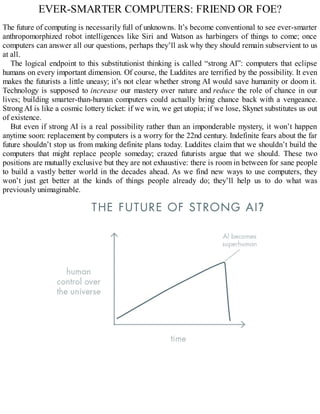 EVER-SMARTER COMPUTERS: FRIEND OR FOE?
The future of computing is necessarily full of unknowns. It’s become conventional to see ever-smarter
anthropomorphized robot intelligences like Siri and Watson as harbingers of things to come; once
computers can answer all our questions, perhaps they’ll ask why they should remain subservient to us
at all.
The logical endpoint to this substitutionist thinking is called “strong AI”: computers that eclipse
humans on every important dimension. Of course, the Luddites are terrified by the possibility. It even
makes the futurists a little uneasy; it’s not clear whether strong AI would save humanity or doom it.
Technology is supposed to increase our mastery over nature and reduce the role of chance in our
lives; building smarter-than-human computers could actually bring chance back with a vengeance.
Strong AI is like a cosmic lottery ticket: if we win, we get utopia; if we lose, Skynet substitutes us out
of existence.
But even if strong AI is a real possibility rather than an imponderable mystery, it won’t happen
anytime soon: replacement by computers is a worry for the 22nd century. Indefinite fears about the far
future shouldn’t stop us from making definite plans today. Luddites claim that we shouldn’t build the
computers that might replace people someday; crazed futurists argue that we should. These two
positions are mutually exclusive but they are not exhaustive: there is room in between for sane people
to build a vastly better world in the decades ahead. As we find new ways to use computers, they
won’t just get better at the kinds of things people already do; they’ll help us to do what was
previously unimaginable.
 