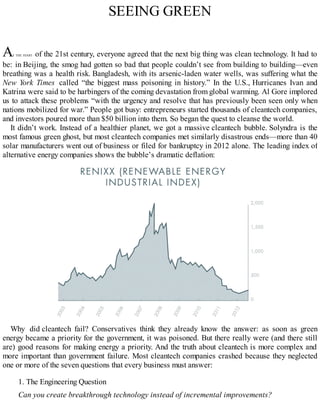 SEEING GREEN
AT THE START of the 21st century, everyone agreed that the next big thing was clean technology. It had to
be: in Beijing, the smog had gotten so bad that people couldn’t see from building to building—even
breathing was a health risk. Bangladesh, with its arsenic-laden water wells, was suffering what the
New York Times called “the biggest mass poisoning in history.” In the U.S., Hurricanes Ivan and
Katrina were said to be harbingers of the coming devastation from global warming. Al Gore implored
us to attack these problems “with the urgency and resolve that has previously been seen only when
nations mobilized for war.” People got busy: entrepreneurs started thousands of cleantech companies,
and investors poured more than $50 billion into them. So began the quest to cleanse the world.
It didn’t work. Instead of a healthier planet, we got a massive cleantech bubble. Solyndra is the
most famous green ghost, but most cleantech companies met similarly disastrous ends—more than 40
solar manufacturers went out of business or filed for bankruptcy in 2012 alone. The leading index of
alternative energy companies shows the bubble’s dramatic deflation:
Why did cleantech fail? Conservatives think they already know the answer: as soon as green
energy became a priority for the government, it was poisoned. But there really were (and there still
are) good reasons for making energy a priority. And the truth about cleantech is more complex and
more important than government failure. Most cleantech companies crashed because they neglected
one or more of the seven questions that every business must answer:
1. The Engineering Question
Can you create breakthrough technology instead of incremental improvements?
 