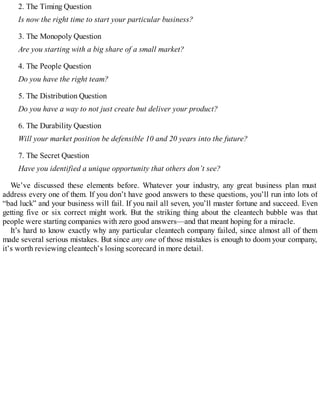 2. The Timing Question
Is now the right time to start your particular business?
3. The Monopoly Question
Are you starting with a big share of a small market?
4. The People Question
Do you have the right team?
5. The Distribution Question
Do you have a way to not just create but deliver your product?
6. The Durability Question
Will your market position be defensible 10 and 20 years into the future?
7. The Secret Question
Have you identified a unique opportunity that others don’t see?
We’ve discussed these elements before. Whatever your industry, any great business plan must
address every one of them. If you don’t have good answers to these questions, you’ll run into lots of
“bad luck” and your business will fail. If you nail all seven, you’ll master fortune and succeed. Even
getting five or six correct might work. But the striking thing about the cleantech bubble was that
people were starting companies with zero good answers—and that meant hoping for a miracle.
It’s hard to know exactly why any particular cleantech company failed, since almost all of them
made several serious mistakes. But since any one of those mistakes is enough to doom your company,
it’s worth reviewing cleantech’s losing scorecard in more detail.
 