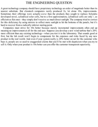 THE ENGINEERING QUESTION
A great technology company should have proprietary technology an order of magnitude better than its
nearest substitute. But cleantech companies rarely produced 2x, let alone 10x, improvements.
Sometimes their offerings were actually worse than the products they sought to replace. Solyndra
developed novel, cylindrical solar cells, but to a first approximation, cylindrical cells are only 1
/π
as
efficient as flat ones—they simply don’t receive as much direct sunlight. The company tried to correct
for this deficiency by using mirrors to reflect more sunlight to hit the bottoms of the panels, but it’s
hard to recover from a radically inferior starting point.
Companies must strive for 10x better because merely incremental improvements often end up
meaning no improvement at all for the end user. Suppose you develop a new wind turbine that’s 20%
more efficient than any existing technology—when you test it in the laboratory. That sounds good at
first, but the lab result won’t begin to compensate for the expenses and risks faced by any new
product in the real world. And even if your system really is 20% better on net for the customer who
buys it, people are so used to exaggerated claims that you’ll be met with skepticism when you try to
sell it. Only when your product is 10x better can you offer the customer transparent superiority.
 