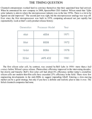 THE TIMING QUESTION
Cleantech entrepreneurs worked hard to convince themselves that their appointed hour had arrived.
When he announced his new company in 2008, SpectraWatt CEO Andrew Wilson stated that “[t]he
solar industry is akin to where the microprocessor industry was in the late 1970s. There is a lot to be
figured out and improved.” The second part was right, but the microprocessor analogy was way off.
Ever since the first microprocessor was built in 1970, computing advanced not just rapidly but
exponentially. Look at Intel’s early product release history:
The first silicon solar cell, by contrast, was created by Bell Labs in 1954—more than a half
century before Wilson’s press release. Photovoltaic efficiency improved in the intervening decades,
but slowly and linearly: Bell’s first solar cell had about 6% efficiency; neither today’s crystalline
silicon cells nor modern thin-film cells have exceeded 25% efficiency in the field. There were few
engineering developments in the mid-2000s to suggest impending liftoff. Entering a slow-moving
market can be a good strategy, but only if you have a definite and realistic plan to take it over. The
failed cleantech companies had none.
 