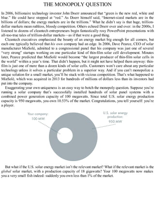 THE MONOPOLY QUESTION
In 2006, billionaire technology investor John Doerr announced that “green is the new red, white and
blue.” He could have stopped at “red.” As Doerr himself said, “Internet-sized markets are in the
billions of dollars; the energy markets are in the trillions.” What he didn’t say is that huge, trillion-
dollar markets mean ruthless, bloody competition. Others echoed Doerr over and over: in the 2000s, I
listened to dozens of cleantech entrepreneurs begin fantastically rosy PowerPoint presentations with
all-too-true tales of trillion-dollar markets—as if that were a good thing.
Cleantech executives emphasized the bounty of an energy market big enough for all comers, but
each one typically believed that his own company had an edge. In 2006, Dave Pearce, CEO of solar
manufacturer MiaSolé, admitted to a congressional panel that his company was just one of several
“very strong” startups working on one particular kind of thin-film solar cell development. Minutes
later, Pearce predicted that MiaSolé would become “the largest producer of thin-film solar cells in
the world” within a year’s time. That didn’t happen, but it might not have helped them anyway: thin-
film is just one of more than a dozen kinds of solar cells. Customers won’t care about any particular
technology unless it solves a particular problem in a superior way. And if you can’t monopolize a
unique solution for a small market, you’ll be stuck with vicious competition. That’s what happened to
MiaSolé, which was acquired in 2013 for hundreds of millions of dollars less than its investors had
put into the company.
Exaggerating your own uniqueness is an easy way to botch the monopoly question. Suppose you’re
running a solar company that’s successfully installed hundreds of solar panel systems with a
combined power generation capacity of 100 megawatts. Since total U.S. solar energy production
capacity is 950 megawatts, you own 10.53% of the market. Congratulations, you tell yourself: you’re
a player.
But what if the U.S. solar energy market isn’t the relevant market? What if the relevant market is the
global solar market, with a production capacity of 18 gigawatts? Your 100 megawatts now makes
you a very small fish indeed: suddenly you own less than 1% of the market.
 