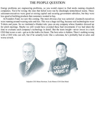 THE PEOPLE QUESTION
Energy problems are engineering problems, so you would expect to find nerds running cleantech
companies. You’d be wrong: the ones that failed were run by shockingly nontechnical teams. These
salesman-executives were good at raising capital and securing government subsidies, but they were
less good at building products that customers wanted to buy.
At Founders Fund, we saw this coming. The most obvious clue was sartorial: cleantech executives
were running around wearing suits and ties. This was a huge red flag, because real technologists wear
T-shirts and jeans. So we instituted a blanket rule: pass on any company whose founders dressed up
for pitch meetings. Maybe we still would have avoided these bad investments if we had taken the
time to evaluate each company’s technology in detail. But the team insight—never invest in a tech
CEO that wears a suit—got us to the truth a lot faster. The best sales is hidden. There’s nothing wrong
with a CEO who can sell, but if he actually looks like a salesman, he’s probably bad at sales and
worse at tech.
Solyndra CEO Brian Harrison; Tesla Motors CEO Elon Musk
 
