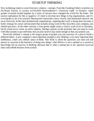 STARTUP THINKING
New technology tends to come from new ventures—startups. From the Founding Fathers in politics to
the Royal Society in science to Fairchild Semiconductor’s “traitorous eight” in business, small
groups of people bound together by a sense of mission have changed the world for the better. The
easiest explanation for this is negative: it’s hard to develop new things in big organizations, and it’s
even harder to do it by yourself. Bureaucratic hierarchies move slowly, and entrenched interests shy
away from risk. In the most dysfunctional organizations, signaling that work is being done becomes a
better strategy for career advancement than actually doing work (if this describes your company, you
should quit now). At the other extreme, a lone genius might create a classic work of art or literature,
but he could never create an entire industry. Startups operate on the principle that you need to work
with other people to get stuff done, but you also need to stay small enough so that you actually can.
Positively defined, a startup is the largest group of people you can convince of a plan to build a
different future. A new company’s most important strength is new thinking: even more important than
nimbleness, small size affords space to think. This book is about the questions you must ask and
answer to succeed in the business of doing new things: what follows is not a manual or a record of
knowledge but an exercise in thinking. Because that is what a startup has to do: question received
ideas and rethink business from scratch.
 