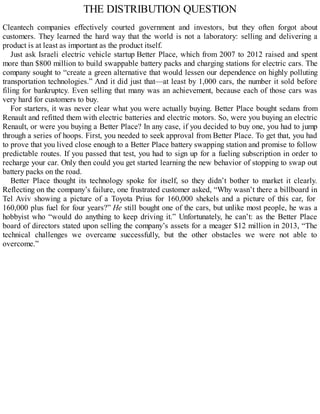 THE DISTRIBUTION QUESTION
Cleantech companies effectively courted government and investors, but they often forgot about
customers. They learned the hard way that the world is not a laboratory: selling and delivering a
product is at least as important as the product itself.
Just ask Israeli electric vehicle startup Better Place, which from 2007 to 2012 raised and spent
more than $800 million to build swappable battery packs and charging stations for electric cars. The
company sought to “create a green alternative that would lessen our dependence on highly polluting
transportation technologies.” And it did just that—at least by 1,000 cars, the number it sold before
filing for bankruptcy. Even selling that many was an achievement, because each of those cars was
very hard for customers to buy.
For starters, it was never clear what you were actually buying. Better Place bought sedans from
Renault and refitted them with electric batteries and electric motors. So, were you buying an electric
Renault, or were you buying a Better Place? In any case, if you decided to buy one, you had to jump
through a series of hoops. First, you needed to seek approval from Better Place. To get that, you had
to prove that you lived close enough to a Better Place battery swapping station and promise to follow
predictable routes. If you passed that test, you had to sign up for a fueling subscription in order to
recharge your car. Only then could you get started learning the new behavior of stopping to swap out
battery packs on the road.
Better Place thought its technology spoke for itself, so they didn’t bother to market it clearly.
Reflecting on the company’s failure, one frustrated customer asked, “Why wasn’t there a billboard in
Tel Aviv showing a picture of a Toyota Prius for 160,000 shekels and a picture of this car, for
160,000 plus fuel for four years?” He still bought one of the cars, but unlike most people, he was a
hobbyist who “would do anything to keep driving it.” Unfortunately, he can’t: as the Better Place
board of directors stated upon selling the company’s assets for a meager $12 million in 2013, “The
technical challenges we overcame successfully, but the other obstacles we were not able to
overcome.”
 