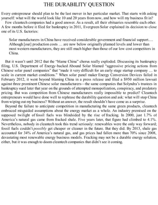 THE DURABILITY QUESTION
Every entrepreneur should plan to be the last mover in her particular market. That starts with asking
yourself: what will the world look like 10 and 20 years from now, and how will my business fit in?
Few cleantech companies had a good answer. As a result, all their obituaries resemble each other.
A few months before it filed for bankruptcy in 2011, Evergreen Solar explained its decision to close
one of its U.S. factories:
Solar manufacturers in China have received considerable government and financial support.…
Although [our] production costs … are now below originally planned levels and lower than
most western manufacturers, they are still much higher than those of our low cost competitors in
China.
But it wasn’t until 2012 that the “blame China” chorus really exploded. Discussing its bankruptcy
filing, U.S. Department of Energy–backed Abound Solar blamed “aggressive pricing actions from
Chinese solar panel companies” that “made it very difficult for an early stage startup company … to
scale in current market conditions.” When solar panel maker Energy Conversion Devices failed in
February 2012, it went beyond blaming China in a press release and filed a $950 million lawsuit
against three prominent Chinese solar manufacturers—the same companies that Solyndra’s trustees in
bankruptcy sued later that year on the grounds of attempted monopolization, conspiracy, and predatory
pricing. But was competition from Chinese manufacturers really impossible to predict? Cleantech
entrepreneurs would have done well to rephrase the durability question and ask: what will stop China
from wiping out my business? Without an answer, the result shouldn’t have come as a surprise.
Beyond the failure to anticipate competition in manufacturing the same green products, cleantech
embraced misguided assumptions about the energy market as a whole. An industry premised on the
supposed twilight of fossil fuels was blindsided by the rise of fracking. In 2000, just 1.7% of
America’s natural gas came from fracked shale. Five years later, that figure had climbed to 4.1%.
Nevertheless, nobody in cleantech took this trend seriously: renewables were the only way forward;
fossil fuels couldn’t possibly get cheaper or cleaner in the future. But they did. By 2013, shale gas
accounted for 34% of America’s natural gas, and gas prices had fallen more than 70% since 2008,
devastating most renewable energy business models. Fracking may not be a durable energy solution,
either, but it was enough to doom cleantech companies that didn’t see it coming.
 