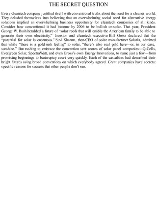 THE SECRET QUESTION
Every cleantech company justified itself with conventional truths about the need for a cleaner world.
They deluded themselves into believing that an overwhelming social need for alternative energy
solutions implied an overwhelming business opportunity for cleantech companies of all kinds.
Consider how conventional it had become by 2006 to be bullish on solar. That year, President
George W. Bush heralded a future of “solar roofs that will enable the American family to be able to
generate their own electricity.” Investor and cleantech executive Bill Gross declared that the
“potential for solar is enormous.” Suvi Sharma, then-CEO of solar manufacturer Solaria, admitted
that while “there is a gold rush feeling” to solar, “there’s also real gold here—or, in our case,
sunshine.” But rushing to embrace the convention sent scores of solar panel companies—Q-Cells,
Evergreen Solar, SpectraWatt, and even Gross’s own Energy Innovations, to name just a few—from
promising beginnings to bankruptcy court very quickly. Each of the casualties had described their
bright futures using broad conventions on which everybody agreed. Great companies have secrets:
specific reasons for success that other people don’t see.
 
