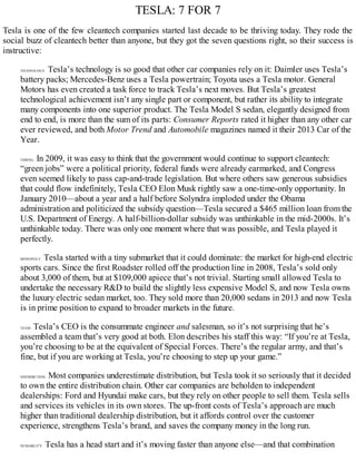 TESLA: 7 FOR 7
Tesla is one of the few cleantech companies started last decade to be thriving today. They rode the
social buzz of cleantech better than anyone, but they got the seven questions right, so their success is
instructive:
TECHNOLOGY. Tesla’s technology is so good that other car companies rely on it: Daimler uses Tesla’s
battery packs; Mercedes-Benz uses a Tesla powertrain; Toyota uses a Tesla motor. General
Motors has even created a task force to track Tesla’s next moves. But Tesla’s greatest
technological achievement isn’t any single part or component, but rather its ability to integrate
many components into one superior product. The Tesla Model S sedan, elegantly designed from
end to end, is more than the sum of its parts: Consumer Reports rated it higher than any other car
ever reviewed, and both Motor Trend and Automobile magazines named it their 2013 Car of the
Year.
TIMING. In 2009, it was easy to think that the government would continue to support cleantech:
“green jobs” were a political priority, federal funds were already earmarked, and Congress
even seemed likely to pass cap-and-trade legislation. But where others saw generous subsidies
that could flow indefinitely, Tesla CEO Elon Musk rightly saw a one-time-only opportunity. In
January 2010—about a year and a half before Solyndra imploded under the Obama
administration and politicized the subsidy question—Tesla secured a $465 million loan from the
U.S. Department of Energy. A half-billion-dollar subsidy was unthinkable in the mid-2000s. It’s
unthinkable today. There was only one moment where that was possible, and Tesla played it
perfectly.
MONOPOLY. Tesla started with a tiny submarket that it could dominate: the market for high-end electric
sports cars. Since the first Roadster rolled off the production line in 2008, Tesla’s sold only
about 3,000 of them, but at $109,000 apiece that’s not trivial. Starting small allowed Tesla to
undertake the necessary R&D to build the slightly less expensive Model S, and now Tesla owns
the luxury electric sedan market, too. They sold more than 20,000 sedans in 2013 and now Tesla
is in prime position to expand to broader markets in the future.
TEAM. Tesla’s CEO is the consummate engineer and salesman, so it’s not surprising that he’s
assembled a team that’s very good at both. Elon describes his staff this way: “If you’re at Tesla,
you’re choosing to be at the equivalent of Special Forces. There’s the regular army, and that’s
fine, but if you are working at Tesla, you’re choosing to step up your game.”
DISTRIBUTION. Most companies underestimate distribution, but Tesla took it so seriously that it decided
to own the entire distribution chain. Other car companies are beholden to independent
dealerships: Ford and Hyundai make cars, but they rely on other people to sell them. Tesla sells
and services its vehicles in its own stores. The up-front costs of Tesla’s approach are much
higher than traditional dealership distribution, but it affords control over the customer
experience, strengthens Tesla’s brand, and saves the company money in the long run.
DURABILITY. Tesla has a head start and it’s moving faster than anyone else—and that combination
 