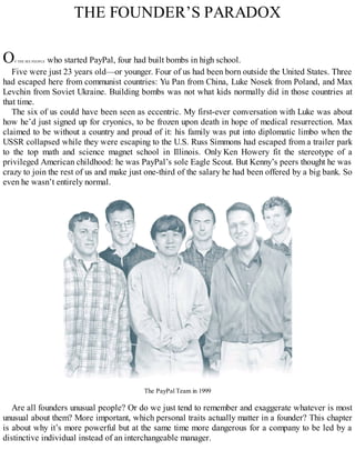 THE FOUNDER’S PARADOX
OF THE SIX PEOPLE who started PayPal, four had built bombs in high school.
Five were just 23 years old—or younger. Four of us had been born outside the United States. Three
had escaped here from communist countries: Yu Pan from China, Luke Nosek from Poland, and Max
Levchin from Soviet Ukraine. Building bombs was not what kids normally did in those countries at
that time.
The six of us could have been seen as eccentric. My first-ever conversation with Luke was about
how he’d just signed up for cryonics, to be frozen upon death in hope of medical resurrection. Max
claimed to be without a country and proud of it: his family was put into diplomatic limbo when the
USSR collapsed while they were escaping to the U.S. Russ Simmons had escaped from a trailer park
to the top math and science magnet school in Illinois. Only Ken Howery fit the stereotype of a
privileged American childhood: he was PayPal’s sole Eagle Scout. But Kenny’s peers thought he was
crazy to join the rest of us and make just one-third of the salary he had been offered by a big bank. So
even he wasn’t entirely normal.
The PayPal Team in 1999
Are all founders unusual people? Or do we just tend to remember and exaggerate whatever is most
unusual about them? More important, which personal traits actually matter in a founder? This chapter
is about why it’s more powerful but at the same time more dangerous for a company to be led by a
distinctive individual instead of an interchangeable manager.
 
